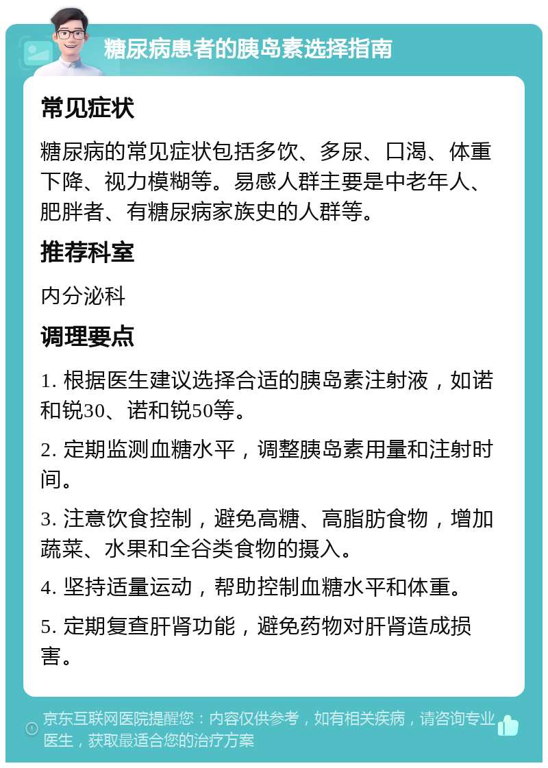 糖尿病患者的胰岛素选择指南 常见症状 糖尿病的常见症状包括多饮、多尿、口渴、体重下降、视力模糊等。易感人群主要是中老年人、肥胖者、有糖尿病家族史的人群等。 推荐科室 内分泌科 调理要点 1. 根据医生建议选择合适的胰岛素注射液，如诺和锐30、诺和锐50等。 2. 定期监测血糖水平，调整胰岛素用量和注射时间。 3. 注意饮食控制，避免高糖、高脂肪食物，增加蔬菜、水果和全谷类食物的摄入。 4. 坚持适量运动，帮助控制血糖水平和体重。 5. 定期复查肝肾功能，避免药物对肝肾造成损害。