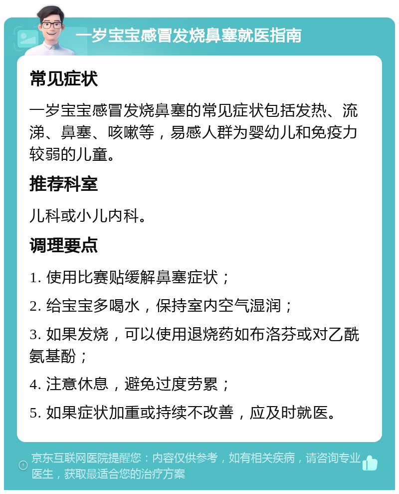 一岁宝宝感冒发烧鼻塞就医指南 常见症状 一岁宝宝感冒发烧鼻塞的常见症状包括发热、流涕、鼻塞、咳嗽等，易感人群为婴幼儿和免疫力较弱的儿童。 推荐科室 儿科或小儿内科。 调理要点 1. 使用比赛贴缓解鼻塞症状； 2. 给宝宝多喝水，保持室内空气湿润； 3. 如果发烧，可以使用退烧药如布洛芬或对乙酰氨基酚； 4. 注意休息，避免过度劳累； 5. 如果症状加重或持续不改善，应及时就医。