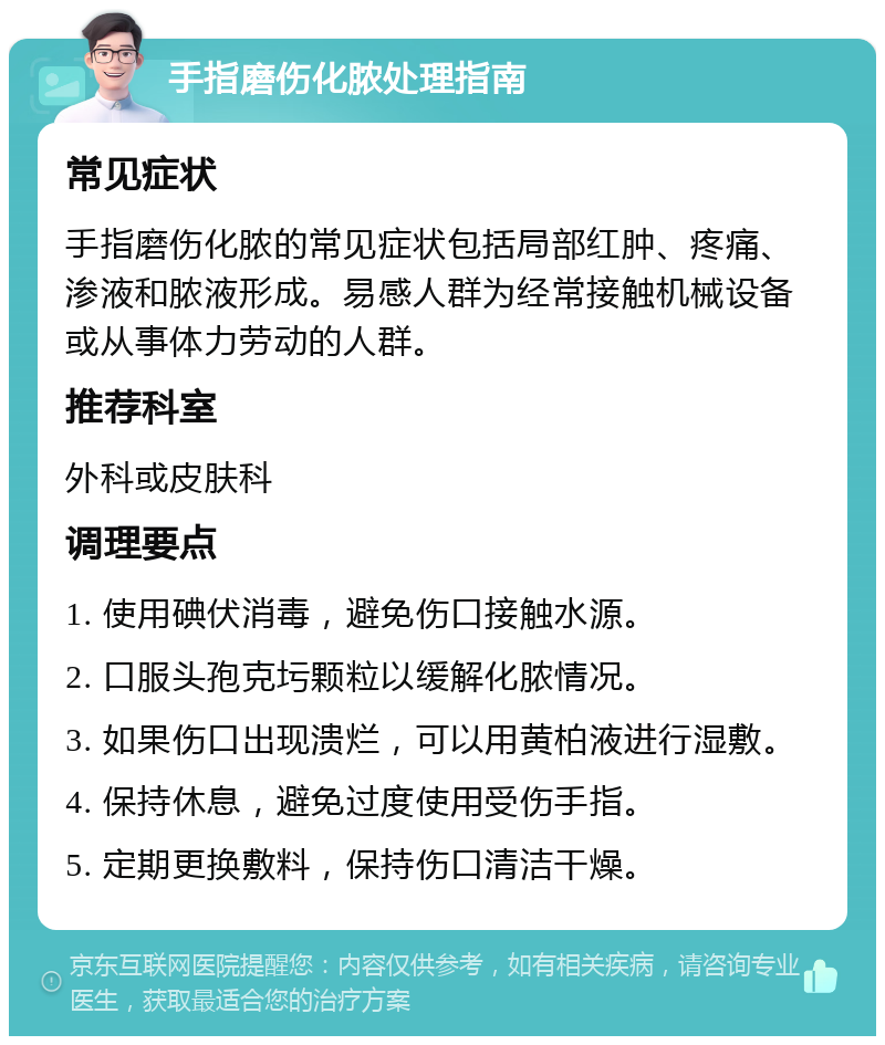 手指磨伤化脓处理指南 常见症状 手指磨伤化脓的常见症状包括局部红肿、疼痛、渗液和脓液形成。易感人群为经常接触机械设备或从事体力劳动的人群。 推荐科室 外科或皮肤科 调理要点 1. 使用碘伏消毒，避免伤口接触水源。 2. 口服头孢克圬颗粒以缓解化脓情况。 3. 如果伤口出现溃烂，可以用黄柏液进行湿敷。 4. 保持休息，避免过度使用受伤手指。 5. 定期更换敷料，保持伤口清洁干燥。