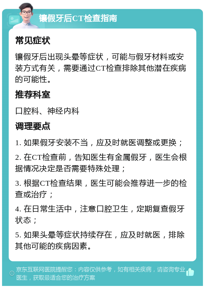 镶假牙后CT检查指南 常见症状 镶假牙后出现头晕等症状，可能与假牙材料或安装方式有关，需要通过CT检查排除其他潜在疾病的可能性。 推荐科室 口腔科、神经内科 调理要点 1. 如果假牙安装不当，应及时就医调整或更换； 2. 在CT检查前，告知医生有金属假牙，医生会根据情况决定是否需要特殊处理； 3. 根据CT检查结果，医生可能会推荐进一步的检查或治疗； 4. 在日常生活中，注意口腔卫生，定期复查假牙状态； 5. 如果头晕等症状持续存在，应及时就医，排除其他可能的疾病因素。