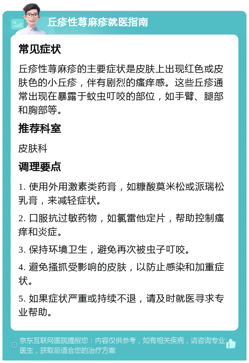 丘疹性荨麻疹就医指南 常见症状 丘疹性荨麻疹的主要症状是皮肤上出现红色或皮肤色的小丘疹，伴有剧烈的瘙痒感。这些丘疹通常出现在暴露于蚊虫叮咬的部位，如手臂、腿部和胸部等。 推荐科室 皮肤科 调理要点 1. 使用外用激素类药膏，如糠酸莫米松或派瑞松乳膏，来减轻症状。 2. 口服抗过敏药物，如氯雷他定片，帮助控制瘙痒和炎症。 3. 保持环境卫生，避免再次被虫子叮咬。 4. 避免搔抓受影响的皮肤，以防止感染和加重症状。 5. 如果症状严重或持续不退，请及时就医寻求专业帮助。