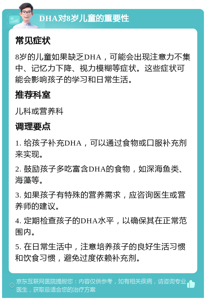 DHA对8岁儿童的重要性 常见症状 8岁的儿童如果缺乏DHA，可能会出现注意力不集中、记忆力下降、视力模糊等症状。这些症状可能会影响孩子的学习和日常生活。 推荐科室 儿科或营养科 调理要点 1. 给孩子补充DHA，可以通过食物或口服补充剂来实现。 2. 鼓励孩子多吃富含DHA的食物，如深海鱼类、海藻等。 3. 如果孩子有特殊的营养需求，应咨询医生或营养师的建议。 4. 定期检查孩子的DHA水平，以确保其在正常范围内。 5. 在日常生活中，注意培养孩子的良好生活习惯和饮食习惯，避免过度依赖补充剂。