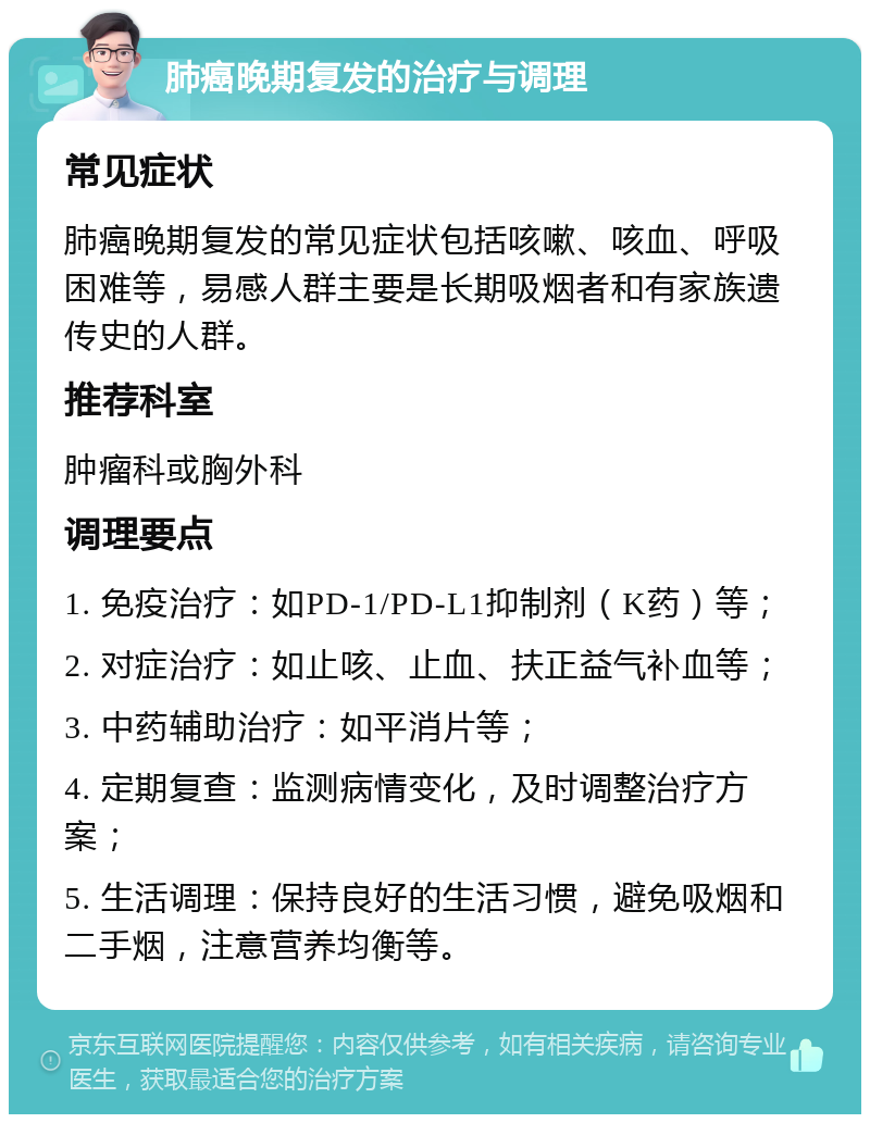 肺癌晚期复发的治疗与调理 常见症状 肺癌晚期复发的常见症状包括咳嗽、咳血、呼吸困难等，易感人群主要是长期吸烟者和有家族遗传史的人群。 推荐科室 肿瘤科或胸外科 调理要点 1. 免疫治疗：如PD-1/PD-L1抑制剂（K药）等； 2. 对症治疗：如止咳、止血、扶正益气补血等； 3. 中药辅助治疗：如平消片等； 4. 定期复查：监测病情变化，及时调整治疗方案； 5. 生活调理：保持良好的生活习惯，避免吸烟和二手烟，注意营养均衡等。