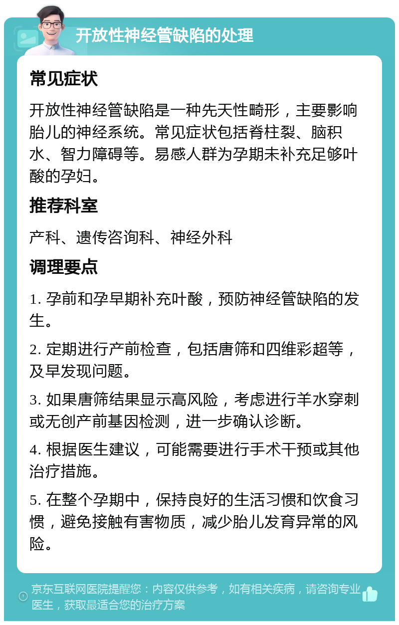 开放性神经管缺陷的处理 常见症状 开放性神经管缺陷是一种先天性畸形，主要影响胎儿的神经系统。常见症状包括脊柱裂、脑积水、智力障碍等。易感人群为孕期未补充足够叶酸的孕妇。 推荐科室 产科、遗传咨询科、神经外科 调理要点 1. 孕前和孕早期补充叶酸，预防神经管缺陷的发生。 2. 定期进行产前检查，包括唐筛和四维彩超等，及早发现问题。 3. 如果唐筛结果显示高风险，考虑进行羊水穿刺或无创产前基因检测，进一步确认诊断。 4. 根据医生建议，可能需要进行手术干预或其他治疗措施。 5. 在整个孕期中，保持良好的生活习惯和饮食习惯，避免接触有害物质，减少胎儿发育异常的风险。