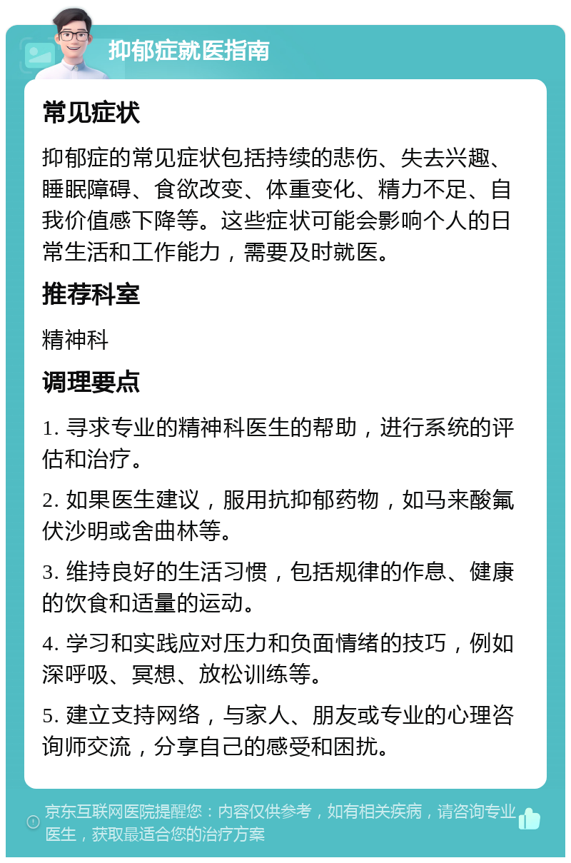 抑郁症就医指南 常见症状 抑郁症的常见症状包括持续的悲伤、失去兴趣、睡眠障碍、食欲改变、体重变化、精力不足、自我价值感下降等。这些症状可能会影响个人的日常生活和工作能力，需要及时就医。 推荐科室 精神科 调理要点 1. 寻求专业的精神科医生的帮助，进行系统的评估和治疗。 2. 如果医生建议，服用抗抑郁药物，如马来酸氟伏沙明或舍曲林等。 3. 维持良好的生活习惯，包括规律的作息、健康的饮食和适量的运动。 4. 学习和实践应对压力和负面情绪的技巧，例如深呼吸、冥想、放松训练等。 5. 建立支持网络，与家人、朋友或专业的心理咨询师交流，分享自己的感受和困扰。