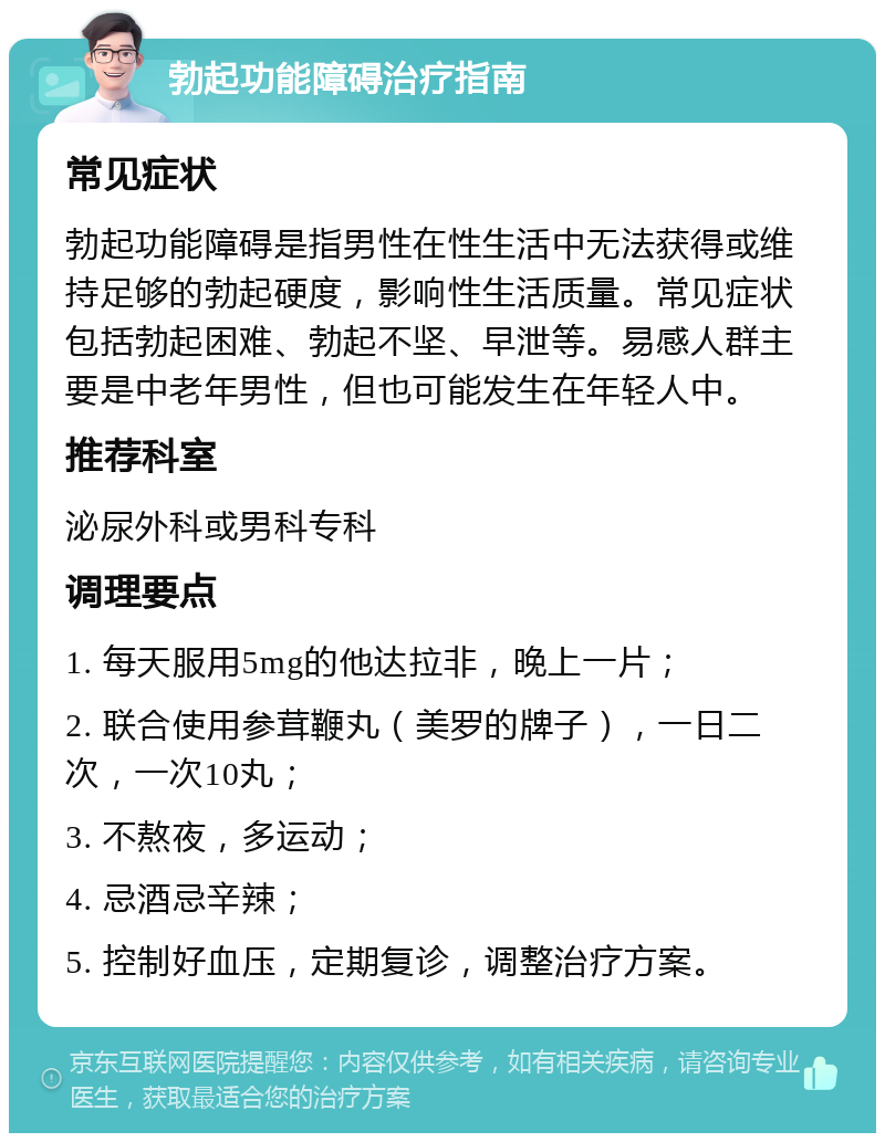 勃起功能障碍治疗指南 常见症状 勃起功能障碍是指男性在性生活中无法获得或维持足够的勃起硬度，影响性生活质量。常见症状包括勃起困难、勃起不坚、早泄等。易感人群主要是中老年男性，但也可能发生在年轻人中。 推荐科室 泌尿外科或男科专科 调理要点 1. 每天服用5mg的他达拉非，晚上一片； 2. 联合使用参茸鞭丸（美罗的牌子），一日二次，一次10丸； 3. 不熬夜，多运动； 4. 忌酒忌辛辣； 5. 控制好血压，定期复诊，调整治疗方案。