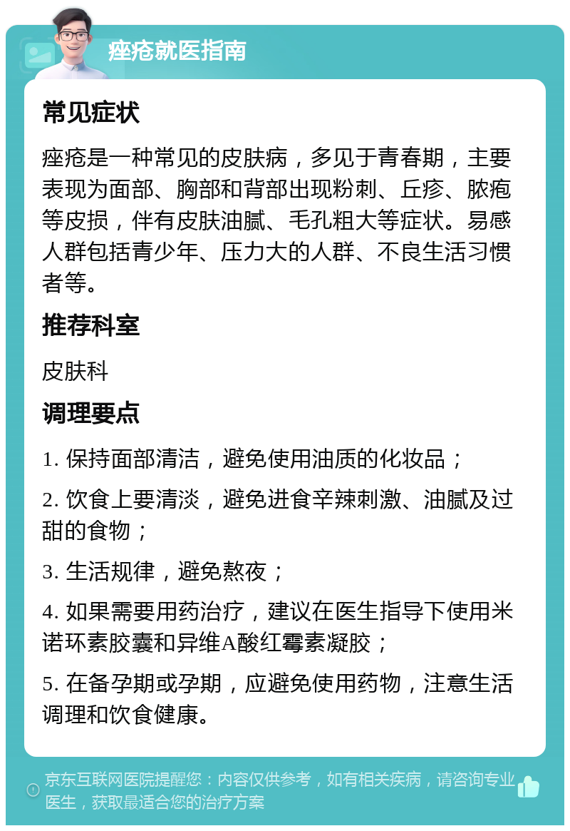 痤疮就医指南 常见症状 痤疮是一种常见的皮肤病，多见于青春期，主要表现为面部、胸部和背部出现粉刺、丘疹、脓疱等皮损，伴有皮肤油腻、毛孔粗大等症状。易感人群包括青少年、压力大的人群、不良生活习惯者等。 推荐科室 皮肤科 调理要点 1. 保持面部清洁，避免使用油质的化妆品； 2. 饮食上要清淡，避免进食辛辣刺激、油腻及过甜的食物； 3. 生活规律，避免熬夜； 4. 如果需要用药治疗，建议在医生指导下使用米诺环素胶囊和异维A酸红霉素凝胶； 5. 在备孕期或孕期，应避免使用药物，注意生活调理和饮食健康。