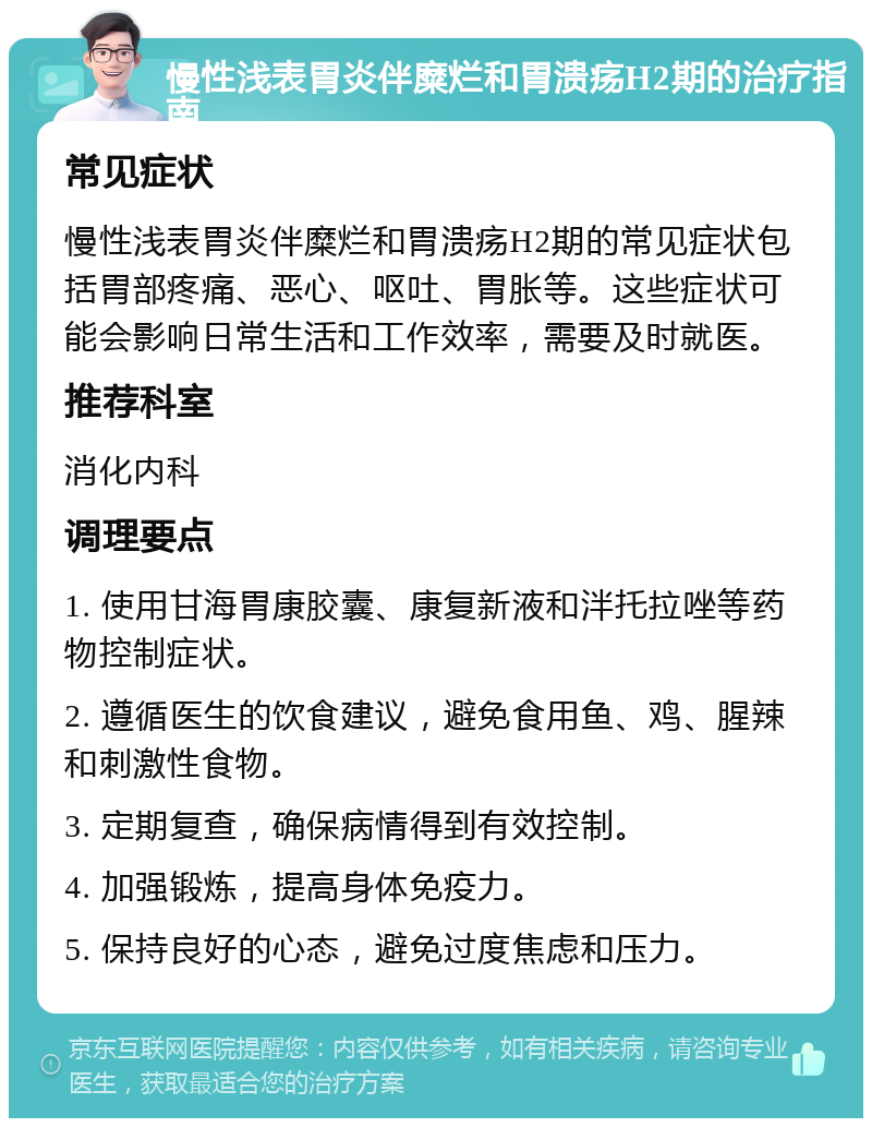 慢性浅表胃炎伴糜烂和胃溃疡H2期的治疗指南 常见症状 慢性浅表胃炎伴糜烂和胃溃疡H2期的常见症状包括胃部疼痛、恶心、呕吐、胃胀等。这些症状可能会影响日常生活和工作效率，需要及时就医。 推荐科室 消化内科 调理要点 1. 使用甘海胃康胶囊、康复新液和泮托拉唑等药物控制症状。 2. 遵循医生的饮食建议，避免食用鱼、鸡、腥辣和刺激性食物。 3. 定期复查，确保病情得到有效控制。 4. 加强锻炼，提高身体免疫力。 5. 保持良好的心态，避免过度焦虑和压力。