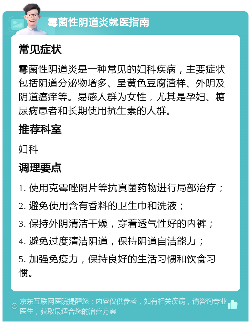 霉菌性阴道炎就医指南 常见症状 霉菌性阴道炎是一种常见的妇科疾病，主要症状包括阴道分泌物增多、呈黄色豆腐渣样、外阴及阴道瘙痒等。易感人群为女性，尤其是孕妇、糖尿病患者和长期使用抗生素的人群。 推荐科室 妇科 调理要点 1. 使用克霉唑阴片等抗真菌药物进行局部治疗； 2. 避免使用含有香料的卫生巾和洗液； 3. 保持外阴清洁干燥，穿着透气性好的内裤； 4. 避免过度清洁阴道，保持阴道自洁能力； 5. 加强免疫力，保持良好的生活习惯和饮食习惯。