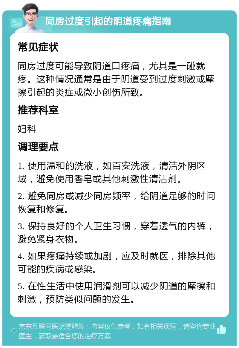 同房过度引起的阴道疼痛指南 常见症状 同房过度可能导致阴道口疼痛，尤其是一碰就疼。这种情况通常是由于阴道受到过度刺激或摩擦引起的炎症或微小创伤所致。 推荐科室 妇科 调理要点 1. 使用温和的洗液，如百安洗液，清洁外阴区域，避免使用香皂或其他刺激性清洁剂。 2. 避免同房或减少同房频率，给阴道足够的时间恢复和修复。 3. 保持良好的个人卫生习惯，穿着透气的内裤，避免紧身衣物。 4. 如果疼痛持续或加剧，应及时就医，排除其他可能的疾病或感染。 5. 在性生活中使用润滑剂可以减少阴道的摩擦和刺激，预防类似问题的发生。