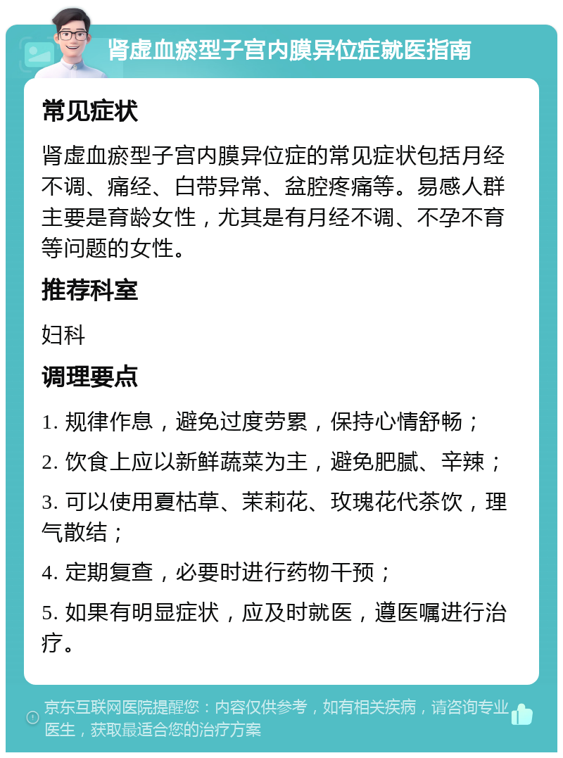 肾虚血瘀型子宫内膜异位症就医指南 常见症状 肾虚血瘀型子宫内膜异位症的常见症状包括月经不调、痛经、白带异常、盆腔疼痛等。易感人群主要是育龄女性，尤其是有月经不调、不孕不育等问题的女性。 推荐科室 妇科 调理要点 1. 规律作息，避免过度劳累，保持心情舒畅； 2. 饮食上应以新鲜蔬菜为主，避免肥腻、辛辣； 3. 可以使用夏枯草、茉莉花、玫瑰花代茶饮，理气散结； 4. 定期复查，必要时进行药物干预； 5. 如果有明显症状，应及时就医，遵医嘱进行治疗。