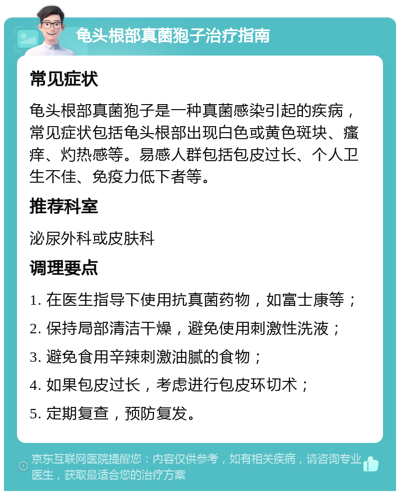 龟头根部真菌狍子治疗指南 常见症状 龟头根部真菌狍子是一种真菌感染引起的疾病，常见症状包括龟头根部出现白色或黄色斑块、瘙痒、灼热感等。易感人群包括包皮过长、个人卫生不佳、免疫力低下者等。 推荐科室 泌尿外科或皮肤科 调理要点 1. 在医生指导下使用抗真菌药物，如富士康等； 2. 保持局部清洁干燥，避免使用刺激性洗液； 3. 避免食用辛辣刺激油腻的食物； 4. 如果包皮过长，考虑进行包皮环切术； 5. 定期复查，预防复发。