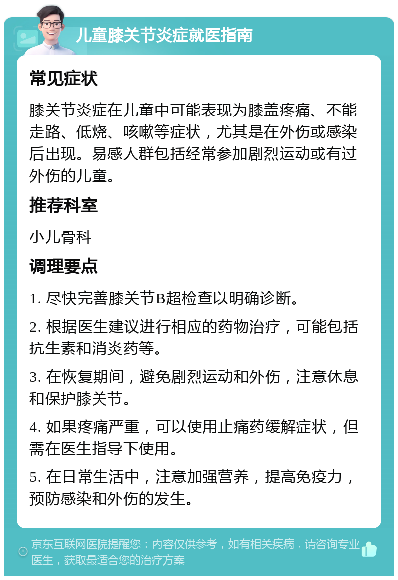 儿童膝关节炎症就医指南 常见症状 膝关节炎症在儿童中可能表现为膝盖疼痛、不能走路、低烧、咳嗽等症状，尤其是在外伤或感染后出现。易感人群包括经常参加剧烈运动或有过外伤的儿童。 推荐科室 小儿骨科 调理要点 1. 尽快完善膝关节B超检查以明确诊断。 2. 根据医生建议进行相应的药物治疗，可能包括抗生素和消炎药等。 3. 在恢复期间，避免剧烈运动和外伤，注意休息和保护膝关节。 4. 如果疼痛严重，可以使用止痛药缓解症状，但需在医生指导下使用。 5. 在日常生活中，注意加强营养，提高免疫力，预防感染和外伤的发生。