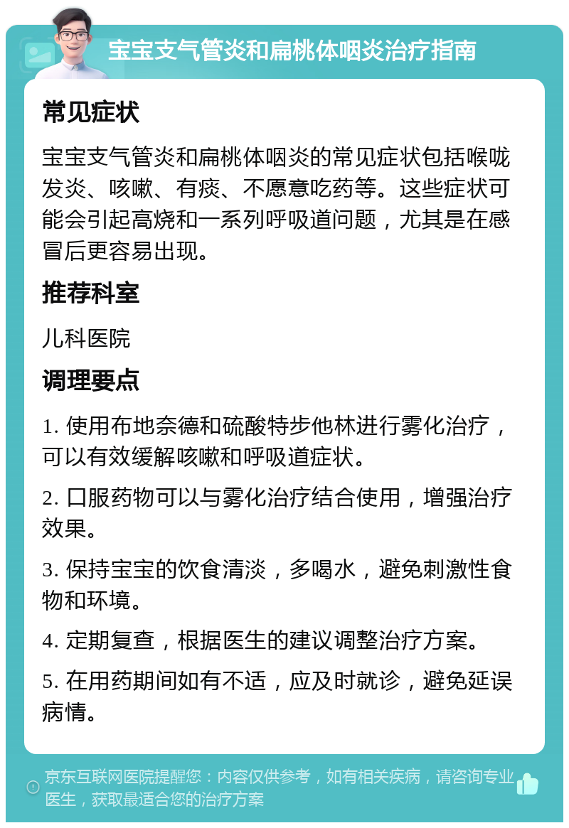 宝宝支气管炎和扁桃体咽炎治疗指南 常见症状 宝宝支气管炎和扁桃体咽炎的常见症状包括喉咙发炎、咳嗽、有痰、不愿意吃药等。这些症状可能会引起高烧和一系列呼吸道问题，尤其是在感冒后更容易出现。 推荐科室 儿科医院 调理要点 1. 使用布地奈德和硫酸特步他林进行雾化治疗，可以有效缓解咳嗽和呼吸道症状。 2. 口服药物可以与雾化治疗结合使用，增强治疗效果。 3. 保持宝宝的饮食清淡，多喝水，避免刺激性食物和环境。 4. 定期复查，根据医生的建议调整治疗方案。 5. 在用药期间如有不适，应及时就诊，避免延误病情。