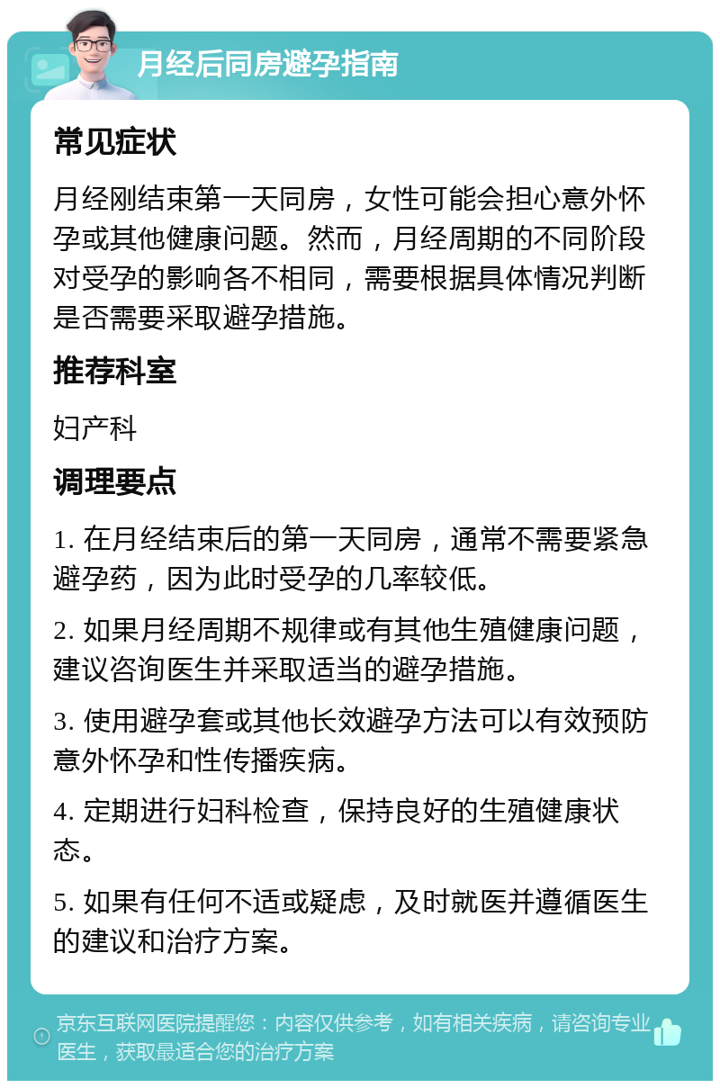 月经后同房避孕指南 常见症状 月经刚结束第一天同房，女性可能会担心意外怀孕或其他健康问题。然而，月经周期的不同阶段对受孕的影响各不相同，需要根据具体情况判断是否需要采取避孕措施。 推荐科室 妇产科 调理要点 1. 在月经结束后的第一天同房，通常不需要紧急避孕药，因为此时受孕的几率较低。 2. 如果月经周期不规律或有其他生殖健康问题，建议咨询医生并采取适当的避孕措施。 3. 使用避孕套或其他长效避孕方法可以有效预防意外怀孕和性传播疾病。 4. 定期进行妇科检查，保持良好的生殖健康状态。 5. 如果有任何不适或疑虑，及时就医并遵循医生的建议和治疗方案。