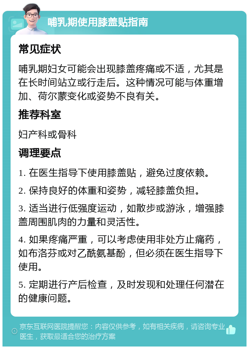 哺乳期使用膝盖贴指南 常见症状 哺乳期妇女可能会出现膝盖疼痛或不适，尤其是在长时间站立或行走后。这种情况可能与体重增加、荷尔蒙变化或姿势不良有关。 推荐科室 妇产科或骨科 调理要点 1. 在医生指导下使用膝盖贴，避免过度依赖。 2. 保持良好的体重和姿势，减轻膝盖负担。 3. 适当进行低强度运动，如散步或游泳，增强膝盖周围肌肉的力量和灵活性。 4. 如果疼痛严重，可以考虑使用非处方止痛药，如布洛芬或对乙酰氨基酚，但必须在医生指导下使用。 5. 定期进行产后检查，及时发现和处理任何潜在的健康问题。