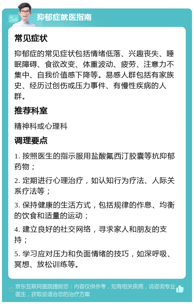 抑郁症就医指南 常见症状 抑郁症的常见症状包括情绪低落、兴趣丧失、睡眠障碍、食欲改变、体重波动、疲劳、注意力不集中、自我价值感下降等。易感人群包括有家族史、经历过创伤或压力事件、有慢性疾病的人群。 推荐科室 精神科或心理科 调理要点 1. 按照医生的指示服用盐酸氟西汀胶囊等抗抑郁药物； 2. 定期进行心理治疗，如认知行为疗法、人际关系疗法等； 3. 保持健康的生活方式，包括规律的作息、均衡的饮食和适量的运动； 4. 建立良好的社交网络，寻求家人和朋友的支持； 5. 学习应对压力和负面情绪的技巧，如深呼吸、冥想、放松训练等。