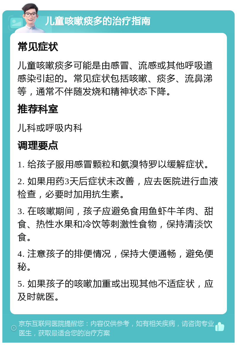 儿童咳嗽痰多的治疗指南 常见症状 儿童咳嗽痰多可能是由感冒、流感或其他呼吸道感染引起的。常见症状包括咳嗽、痰多、流鼻涕等，通常不伴随发烧和精神状态下降。 推荐科室 儿科或呼吸内科 调理要点 1. 给孩子服用感冒颗粒和氨溴特罗以缓解症状。 2. 如果用药3天后症状未改善，应去医院进行血液检查，必要时加用抗生素。 3. 在咳嗽期间，孩子应避免食用鱼虾牛羊肉、甜食、热性水果和冷饮等刺激性食物，保持清淡饮食。 4. 注意孩子的排便情况，保持大便通畅，避免便秘。 5. 如果孩子的咳嗽加重或出现其他不适症状，应及时就医。