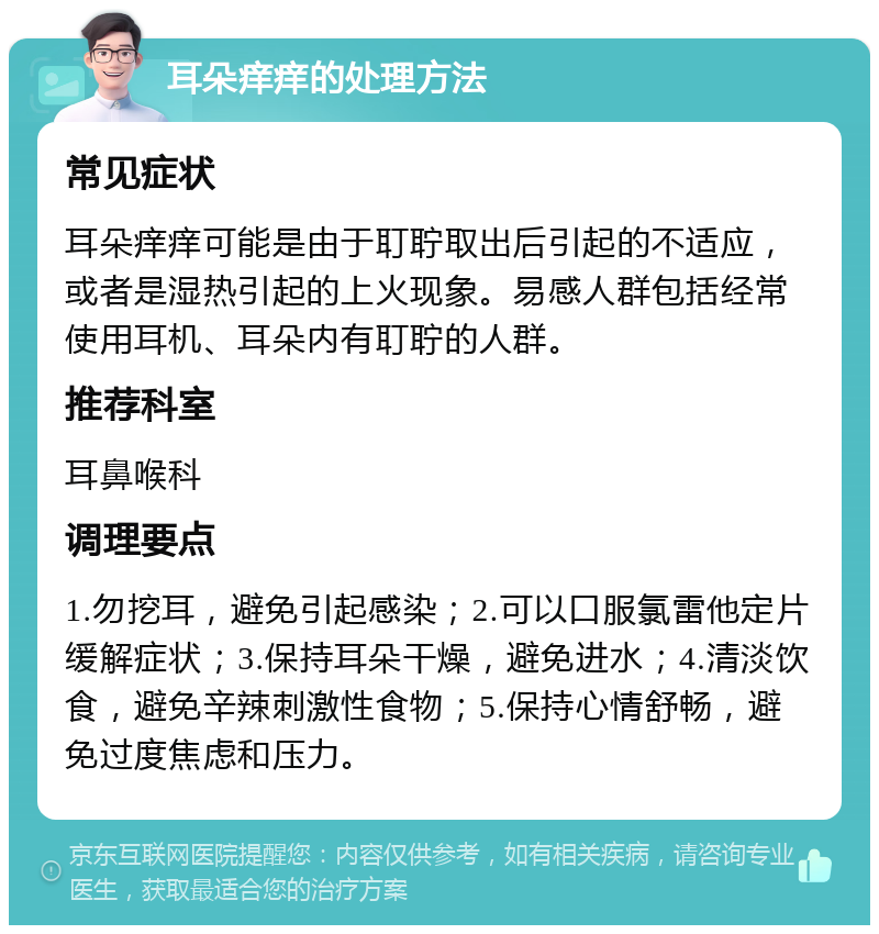 耳朵痒痒的处理方法 常见症状 耳朵痒痒可能是由于耵聍取出后引起的不适应，或者是湿热引起的上火现象。易感人群包括经常使用耳机、耳朵内有耵聍的人群。 推荐科室 耳鼻喉科 调理要点 1.勿挖耳，避免引起感染；2.可以口服氯雷他定片缓解症状；3.保持耳朵干燥，避免进水；4.清淡饮食，避免辛辣刺激性食物；5.保持心情舒畅，避免过度焦虑和压力。