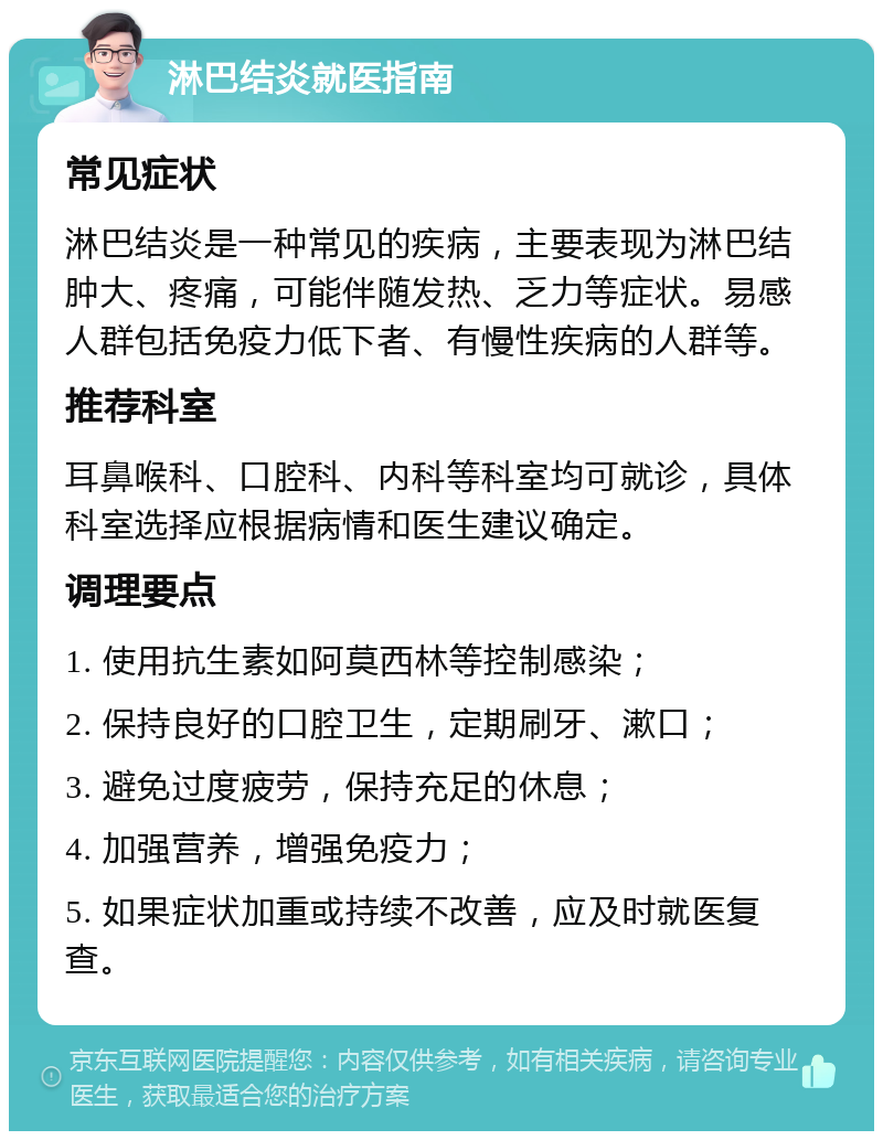 淋巴结炎就医指南 常见症状 淋巴结炎是一种常见的疾病，主要表现为淋巴结肿大、疼痛，可能伴随发热、乏力等症状。易感人群包括免疫力低下者、有慢性疾病的人群等。 推荐科室 耳鼻喉科、口腔科、内科等科室均可就诊，具体科室选择应根据病情和医生建议确定。 调理要点 1. 使用抗生素如阿莫西林等控制感染； 2. 保持良好的口腔卫生，定期刷牙、漱口； 3. 避免过度疲劳，保持充足的休息； 4. 加强营养，增强免疫力； 5. 如果症状加重或持续不改善，应及时就医复查。