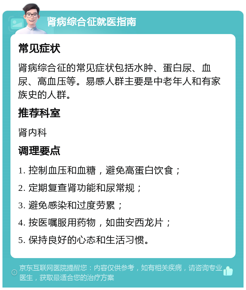 肾病综合征就医指南 常见症状 肾病综合征的常见症状包括水肿、蛋白尿、血尿、高血压等。易感人群主要是中老年人和有家族史的人群。 推荐科室 肾内科 调理要点 1. 控制血压和血糖，避免高蛋白饮食； 2. 定期复查肾功能和尿常规； 3. 避免感染和过度劳累； 4. 按医嘱服用药物，如曲安西龙片； 5. 保持良好的心态和生活习惯。