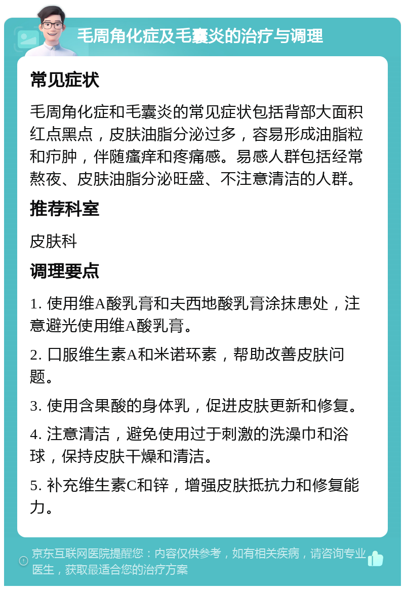 毛周角化症及毛囊炎的治疗与调理 常见症状 毛周角化症和毛囊炎的常见症状包括背部大面积红点黑点，皮肤油脂分泌过多，容易形成油脂粒和疖肿，伴随瘙痒和疼痛感。易感人群包括经常熬夜、皮肤油脂分泌旺盛、不注意清洁的人群。 推荐科室 皮肤科 调理要点 1. 使用维A酸乳膏和夫西地酸乳膏涂抹患处，注意避光使用维A酸乳膏。 2. 口服维生素A和米诺环素，帮助改善皮肤问题。 3. 使用含果酸的身体乳，促进皮肤更新和修复。 4. 注意清洁，避免使用过于刺激的洗澡巾和浴球，保持皮肤干燥和清洁。 5. 补充维生素C和锌，增强皮肤抵抗力和修复能力。