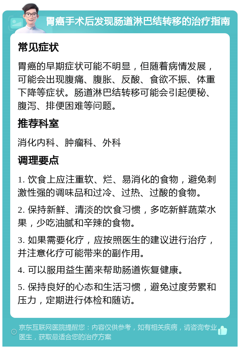 胃癌手术后发现肠道淋巴结转移的治疗指南 常见症状 胃癌的早期症状可能不明显，但随着病情发展，可能会出现腹痛、腹胀、反酸、食欲不振、体重下降等症状。肠道淋巴结转移可能会引起便秘、腹泻、排便困难等问题。 推荐科室 消化内科、肿瘤科、外科 调理要点 1. 饮食上应注重软、烂、易消化的食物，避免刺激性强的调味品和过冷、过热、过酸的食物。 2. 保持新鲜、清淡的饮食习惯，多吃新鲜蔬菜水果，少吃油腻和辛辣的食物。 3. 如果需要化疗，应按照医生的建议进行治疗，并注意化疗可能带来的副作用。 4. 可以服用益生菌来帮助肠道恢复健康。 5. 保持良好的心态和生活习惯，避免过度劳累和压力，定期进行体检和随访。