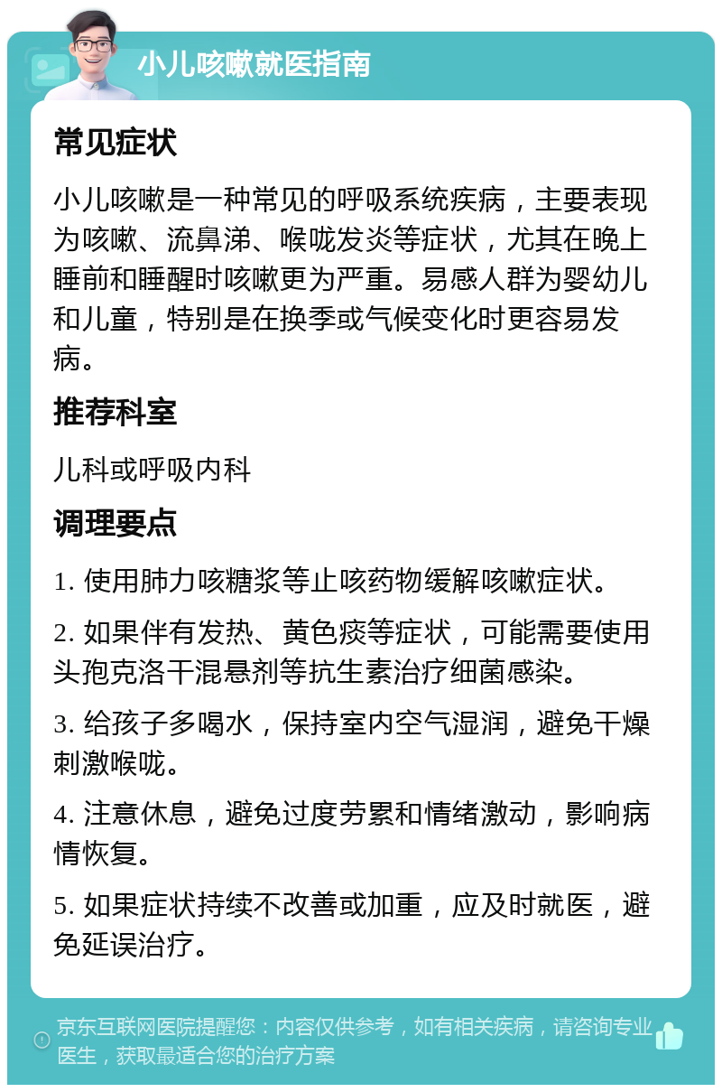 小儿咳嗽就医指南 常见症状 小儿咳嗽是一种常见的呼吸系统疾病，主要表现为咳嗽、流鼻涕、喉咙发炎等症状，尤其在晚上睡前和睡醒时咳嗽更为严重。易感人群为婴幼儿和儿童，特别是在换季或气候变化时更容易发病。 推荐科室 儿科或呼吸内科 调理要点 1. 使用肺力咳糖浆等止咳药物缓解咳嗽症状。 2. 如果伴有发热、黄色痰等症状，可能需要使用头孢克洛干混悬剂等抗生素治疗细菌感染。 3. 给孩子多喝水，保持室内空气湿润，避免干燥刺激喉咙。 4. 注意休息，避免过度劳累和情绪激动，影响病情恢复。 5. 如果症状持续不改善或加重，应及时就医，避免延误治疗。