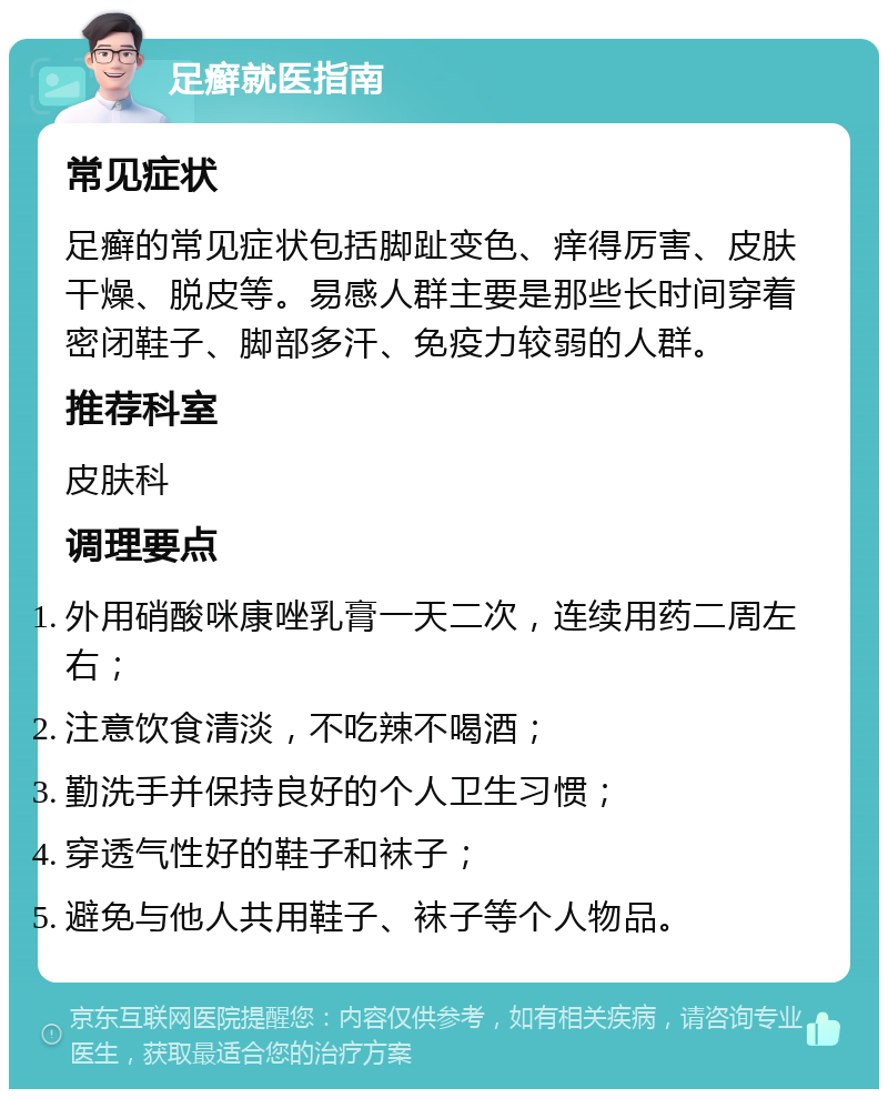 足癣就医指南 常见症状 足癣的常见症状包括脚趾变色、痒得厉害、皮肤干燥、脱皮等。易感人群主要是那些长时间穿着密闭鞋子、脚部多汗、免疫力较弱的人群。 推荐科室 皮肤科 调理要点 外用硝酸咪康唑乳膏一天二次，连续用药二周左右； 注意饮食清淡，不吃辣不喝酒； 勤洗手并保持良好的个人卫生习惯； 穿透气性好的鞋子和袜子； 避免与他人共用鞋子、袜子等个人物品。