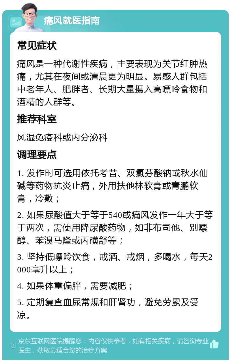 痛风就医指南 常见症状 痛风是一种代谢性疾病，主要表现为关节红肿热痛，尤其在夜间或清晨更为明显。易感人群包括中老年人、肥胖者、长期大量摄入高嘌呤食物和酒精的人群等。 推荐科室 风湿免疫科或内分泌科 调理要点 1. 发作时可选用依托考昔、双氯芬酸钠或秋水仙碱等药物抗炎止痛，外用扶他林软膏或青鹏软膏，冷敷； 2. 如果尿酸值大于等于540或痛风发作一年大于等于两次，需使用降尿酸药物，如非布司他、别嘌醇、苯溴马隆或丙磺舒等； 3. 坚持低嘌呤饮食，戒酒、戒烟，多喝水，每天2000毫升以上； 4. 如果体重偏胖，需要减肥； 5. 定期复查血尿常规和肝肾功，避免劳累及受凉。