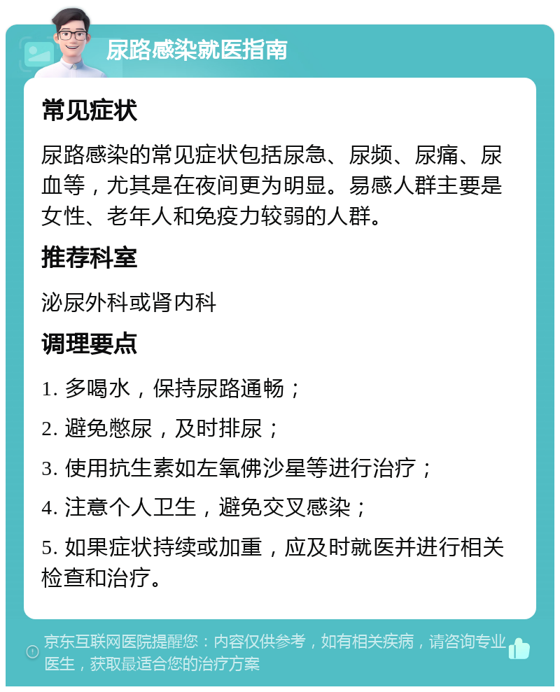 尿路感染就医指南 常见症状 尿路感染的常见症状包括尿急、尿频、尿痛、尿血等，尤其是在夜间更为明显。易感人群主要是女性、老年人和免疫力较弱的人群。 推荐科室 泌尿外科或肾内科 调理要点 1. 多喝水，保持尿路通畅； 2. 避免憋尿，及时排尿； 3. 使用抗生素如左氧佛沙星等进行治疗； 4. 注意个人卫生，避免交叉感染； 5. 如果症状持续或加重，应及时就医并进行相关检查和治疗。