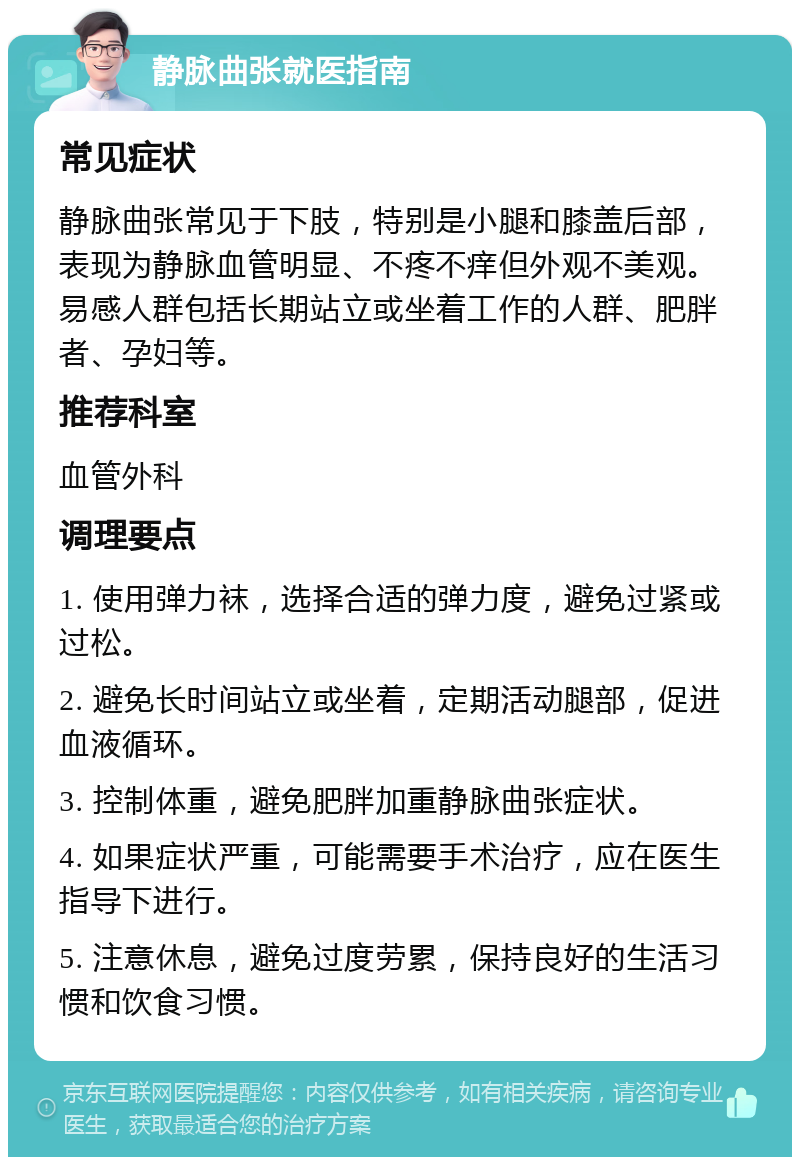 静脉曲张就医指南 常见症状 静脉曲张常见于下肢，特别是小腿和膝盖后部，表现为静脉血管明显、不疼不痒但外观不美观。易感人群包括长期站立或坐着工作的人群、肥胖者、孕妇等。 推荐科室 血管外科 调理要点 1. 使用弹力袜，选择合适的弹力度，避免过紧或过松。 2. 避免长时间站立或坐着，定期活动腿部，促进血液循环。 3. 控制体重，避免肥胖加重静脉曲张症状。 4. 如果症状严重，可能需要手术治疗，应在医生指导下进行。 5. 注意休息，避免过度劳累，保持良好的生活习惯和饮食习惯。