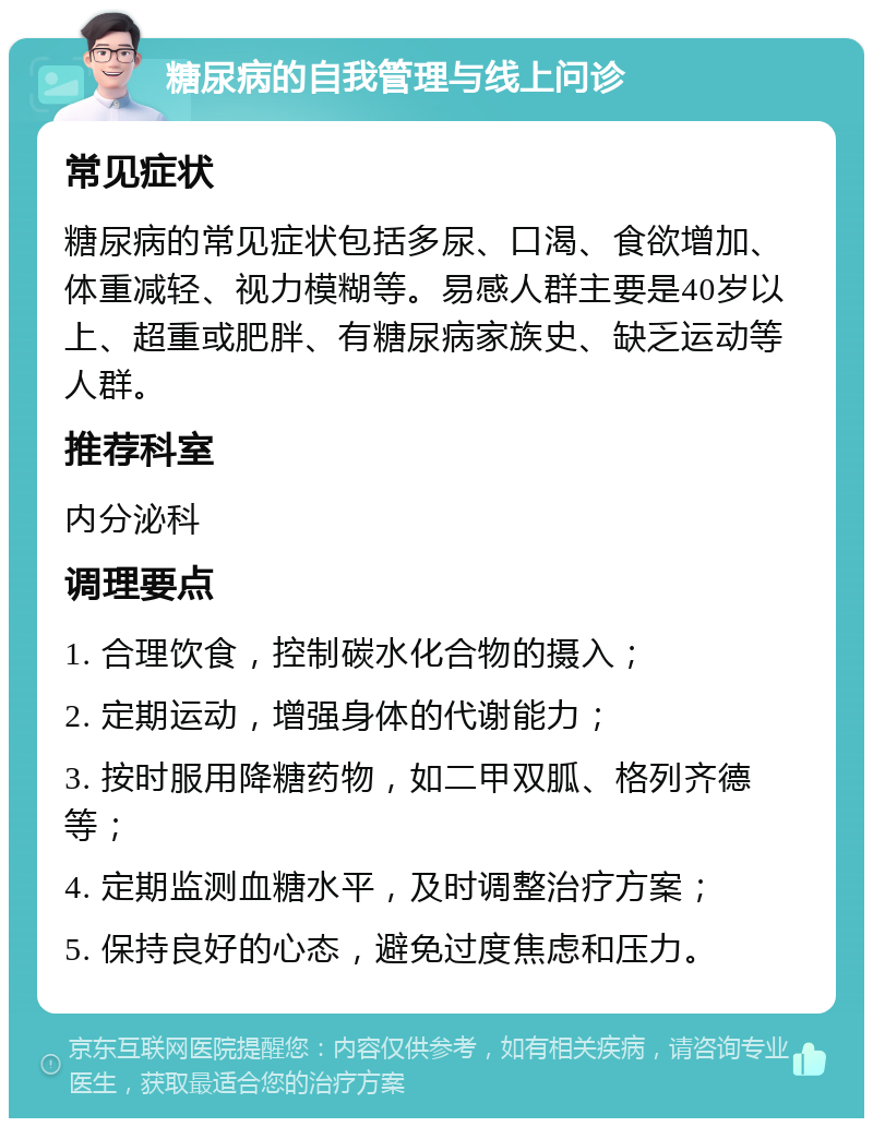 糖尿病的自我管理与线上问诊 常见症状 糖尿病的常见症状包括多尿、口渴、食欲增加、体重减轻、视力模糊等。易感人群主要是40岁以上、超重或肥胖、有糖尿病家族史、缺乏运动等人群。 推荐科室 内分泌科 调理要点 1. 合理饮食，控制碳水化合物的摄入； 2. 定期运动，增强身体的代谢能力； 3. 按时服用降糖药物，如二甲双胍、格列齐德等； 4. 定期监测血糖水平，及时调整治疗方案； 5. 保持良好的心态，避免过度焦虑和压力。