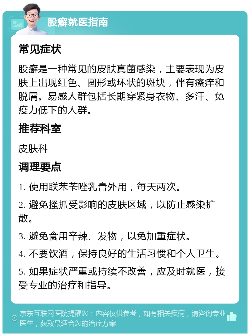 股癣就医指南 常见症状 股癣是一种常见的皮肤真菌感染，主要表现为皮肤上出现红色、圆形或环状的斑块，伴有瘙痒和脱屑。易感人群包括长期穿紧身衣物、多汗、免疫力低下的人群。 推荐科室 皮肤科 调理要点 1. 使用联苯苄唑乳膏外用，每天两次。 2. 避免搔抓受影响的皮肤区域，以防止感染扩散。 3. 避免食用辛辣、发物，以免加重症状。 4. 不要饮酒，保持良好的生活习惯和个人卫生。 5. 如果症状严重或持续不改善，应及时就医，接受专业的治疗和指导。