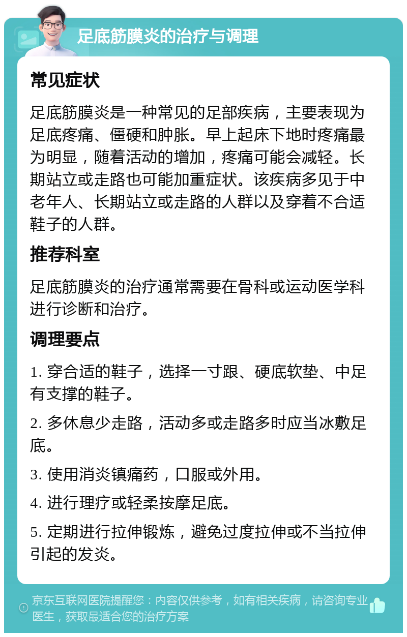 足底筋膜炎的治疗与调理 常见症状 足底筋膜炎是一种常见的足部疾病，主要表现为足底疼痛、僵硬和肿胀。早上起床下地时疼痛最为明显，随着活动的增加，疼痛可能会减轻。长期站立或走路也可能加重症状。该疾病多见于中老年人、长期站立或走路的人群以及穿着不合适鞋子的人群。 推荐科室 足底筋膜炎的治疗通常需要在骨科或运动医学科进行诊断和治疗。 调理要点 1. 穿合适的鞋子，选择一寸跟、硬底软垫、中足有支撑的鞋子。 2. 多休息少走路，活动多或走路多时应当冰敷足底。 3. 使用消炎镇痛药，口服或外用。 4. 进行理疗或轻柔按摩足底。 5. 定期进行拉伸锻炼，避免过度拉伸或不当拉伸引起的发炎。