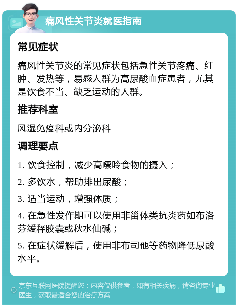 痛风性关节炎就医指南 常见症状 痛风性关节炎的常见症状包括急性关节疼痛、红肿、发热等，易感人群为高尿酸血症患者，尤其是饮食不当、缺乏运动的人群。 推荐科室 风湿免疫科或内分泌科 调理要点 1. 饮食控制，减少高嘌呤食物的摄入； 2. 多饮水，帮助排出尿酸； 3. 适当运动，增强体质； 4. 在急性发作期可以使用非甾体类抗炎药如布洛芬缓释胶囊或秋水仙碱； 5. 在症状缓解后，使用非布司他等药物降低尿酸水平。