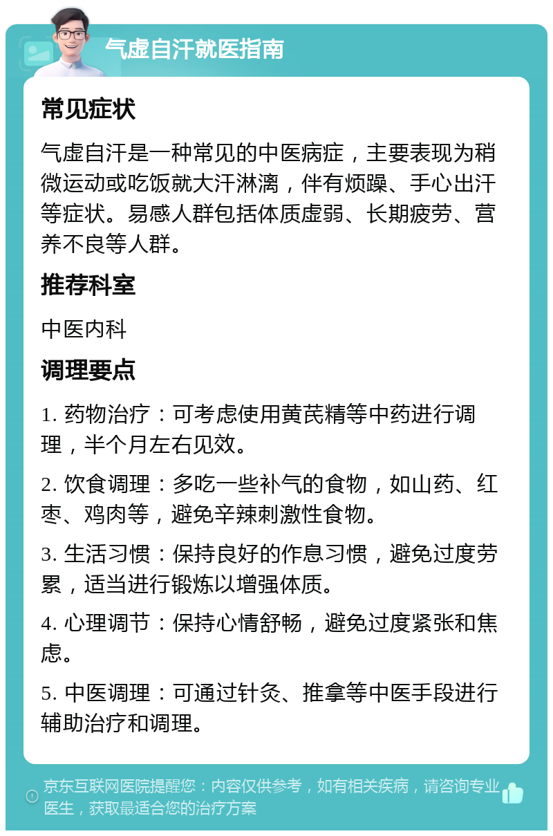 气虚自汗就医指南 常见症状 气虚自汗是一种常见的中医病症，主要表现为稍微运动或吃饭就大汗淋漓，伴有烦躁、手心出汗等症状。易感人群包括体质虚弱、长期疲劳、营养不良等人群。 推荐科室 中医内科 调理要点 1. 药物治疗：可考虑使用黄芪精等中药进行调理，半个月左右见效。 2. 饮食调理：多吃一些补气的食物，如山药、红枣、鸡肉等，避免辛辣刺激性食物。 3. 生活习惯：保持良好的作息习惯，避免过度劳累，适当进行锻炼以增强体质。 4. 心理调节：保持心情舒畅，避免过度紧张和焦虑。 5. 中医调理：可通过针灸、推拿等中医手段进行辅助治疗和调理。