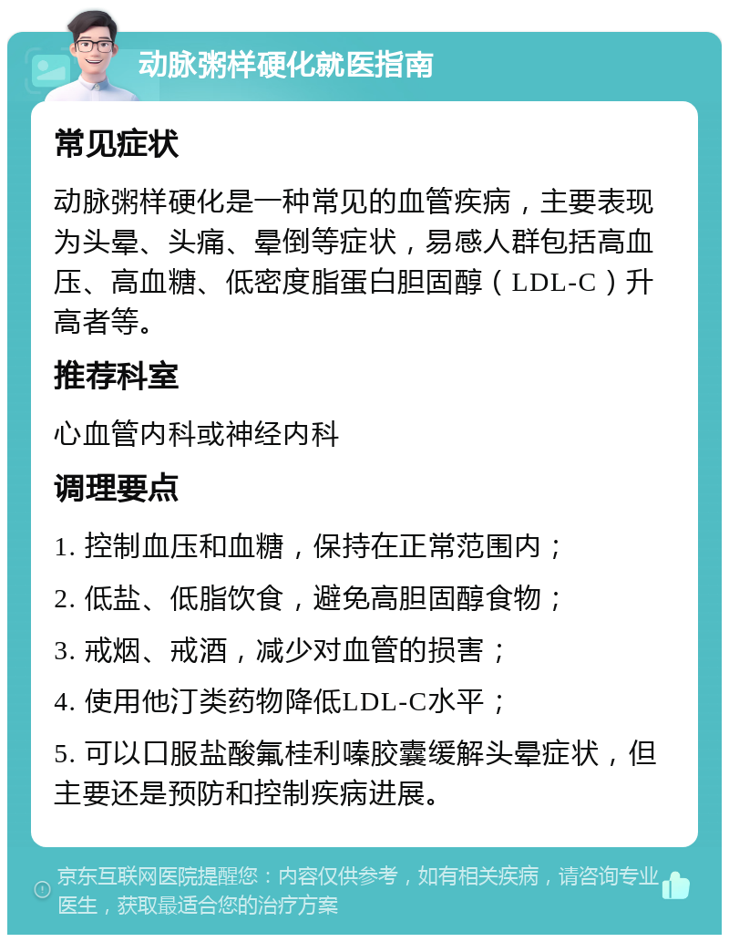 动脉粥样硬化就医指南 常见症状 动脉粥样硬化是一种常见的血管疾病，主要表现为头晕、头痛、晕倒等症状，易感人群包括高血压、高血糖、低密度脂蛋白胆固醇（LDL-C）升高者等。 推荐科室 心血管内科或神经内科 调理要点 1. 控制血压和血糖，保持在正常范围内； 2. 低盐、低脂饮食，避免高胆固醇食物； 3. 戒烟、戒酒，减少对血管的损害； 4. 使用他汀类药物降低LDL-C水平； 5. 可以口服盐酸氟桂利嗪胶囊缓解头晕症状，但主要还是预防和控制疾病进展。