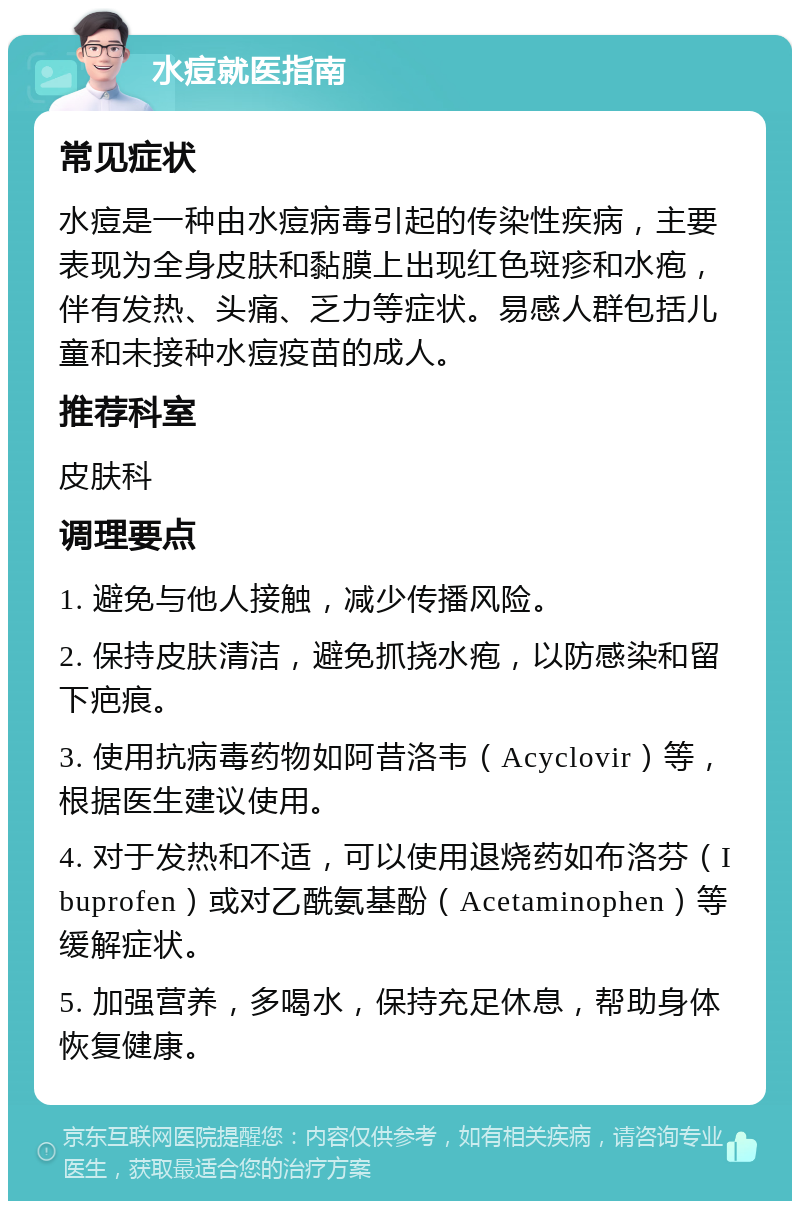 水痘就医指南 常见症状 水痘是一种由水痘病毒引起的传染性疾病，主要表现为全身皮肤和黏膜上出现红色斑疹和水疱，伴有发热、头痛、乏力等症状。易感人群包括儿童和未接种水痘疫苗的成人。 推荐科室 皮肤科 调理要点 1. 避免与他人接触，减少传播风险。 2. 保持皮肤清洁，避免抓挠水疱，以防感染和留下疤痕。 3. 使用抗病毒药物如阿昔洛韦（Acyclovir）等，根据医生建议使用。 4. 对于发热和不适，可以使用退烧药如布洛芬（Ibuprofen）或对乙酰氨基酚（Acetaminophen）等缓解症状。 5. 加强营养，多喝水，保持充足休息，帮助身体恢复健康。