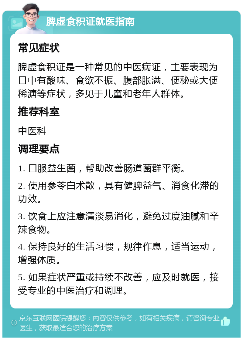 脾虚食积证就医指南 常见症状 脾虚食积证是一种常见的中医病证，主要表现为口中有酸味、食欲不振、腹部胀满、便秘或大便稀溏等症状，多见于儿童和老年人群体。 推荐科室 中医科 调理要点 1. 口服益生菌，帮助改善肠道菌群平衡。 2. 使用参苓白术散，具有健脾益气、消食化滞的功效。 3. 饮食上应注意清淡易消化，避免过度油腻和辛辣食物。 4. 保持良好的生活习惯，规律作息，适当运动，增强体质。 5. 如果症状严重或持续不改善，应及时就医，接受专业的中医治疗和调理。