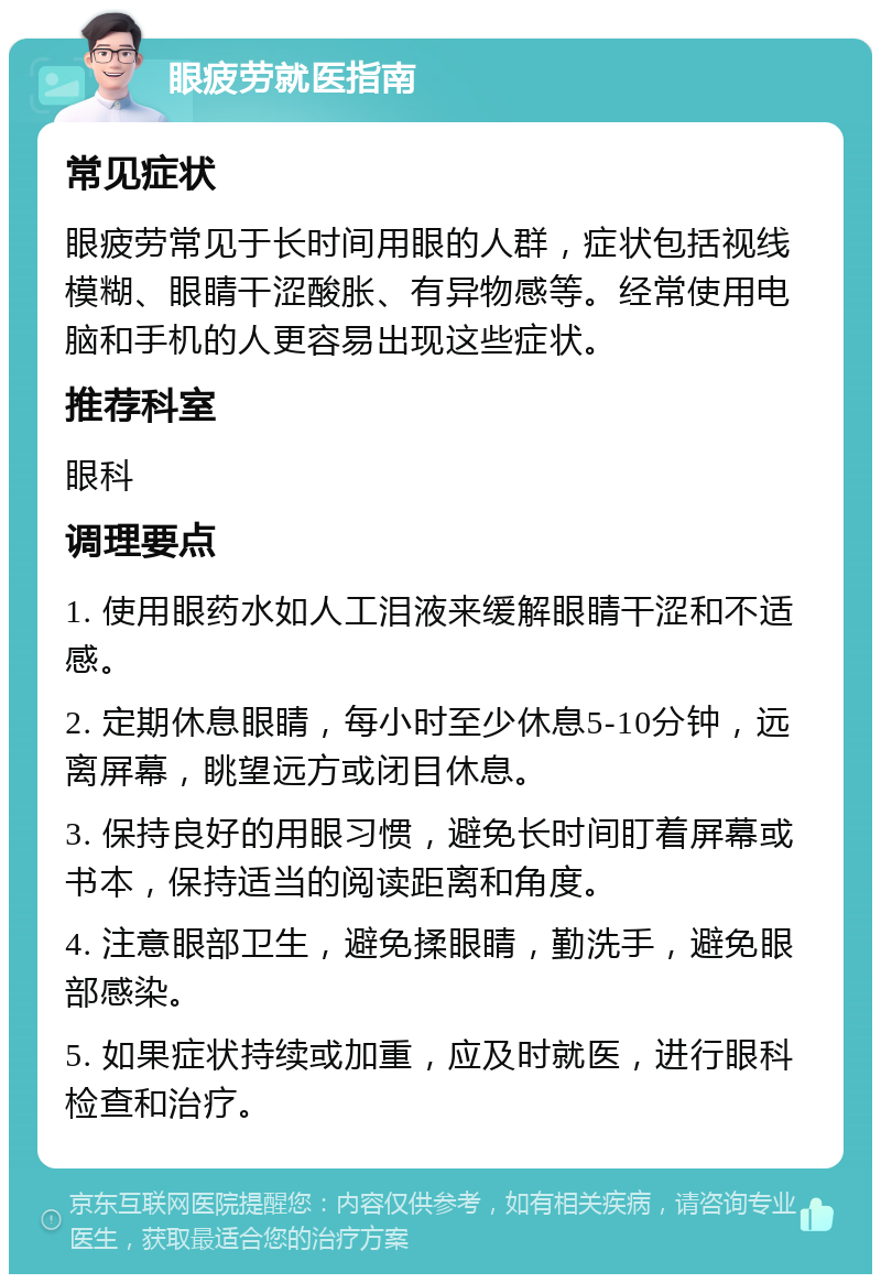 眼疲劳就医指南 常见症状 眼疲劳常见于长时间用眼的人群，症状包括视线模糊、眼睛干涩酸胀、有异物感等。经常使用电脑和手机的人更容易出现这些症状。 推荐科室 眼科 调理要点 1. 使用眼药水如人工泪液来缓解眼睛干涩和不适感。 2. 定期休息眼睛，每小时至少休息5-10分钟，远离屏幕，眺望远方或闭目休息。 3. 保持良好的用眼习惯，避免长时间盯着屏幕或书本，保持适当的阅读距离和角度。 4. 注意眼部卫生，避免揉眼睛，勤洗手，避免眼部感染。 5. 如果症状持续或加重，应及时就医，进行眼科检查和治疗。