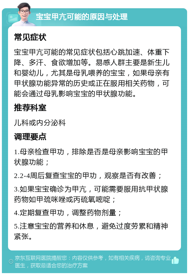 宝宝甲亢可能的原因与处理 常见症状 宝宝甲亢可能的常见症状包括心跳加速、体重下降、多汗、食欲增加等。易感人群主要是新生儿和婴幼儿，尤其是母乳喂养的宝宝，如果母亲有甲状腺功能异常的历史或正在服用相关药物，可能会通过母乳影响宝宝的甲状腺功能。 推荐科室 儿科或内分泌科 调理要点 1.母亲检查甲功，排除是否是母亲影响宝宝的甲状腺功能； 2.2-4周后复查宝宝的甲功，观察是否有改善； 3.如果宝宝确诊为甲亢，可能需要服用抗甲状腺药物如甲巯咪唑或丙硫氧嘧啶； 4.定期复查甲功，调整药物剂量； 5.注意宝宝的营养和休息，避免过度劳累和精神紧张。