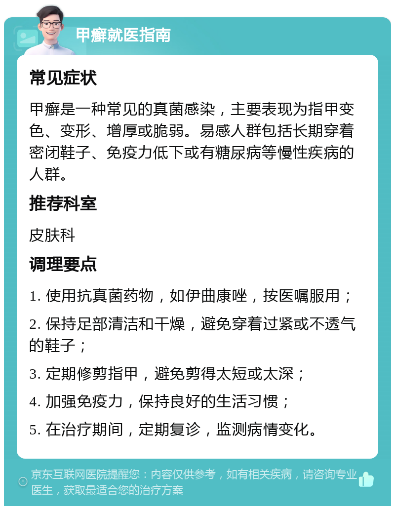 甲癣就医指南 常见症状 甲癣是一种常见的真菌感染，主要表现为指甲变色、变形、增厚或脆弱。易感人群包括长期穿着密闭鞋子、免疫力低下或有糖尿病等慢性疾病的人群。 推荐科室 皮肤科 调理要点 1. 使用抗真菌药物，如伊曲康唑，按医嘱服用； 2. 保持足部清洁和干燥，避免穿着过紧或不透气的鞋子； 3. 定期修剪指甲，避免剪得太短或太深； 4. 加强免疫力，保持良好的生活习惯； 5. 在治疗期间，定期复诊，监测病情变化。