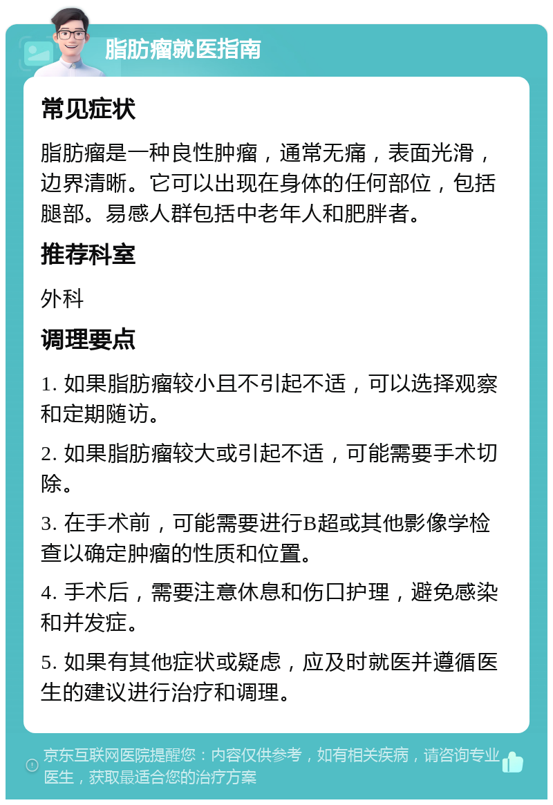 脂肪瘤就医指南 常见症状 脂肪瘤是一种良性肿瘤，通常无痛，表面光滑，边界清晰。它可以出现在身体的任何部位，包括腿部。易感人群包括中老年人和肥胖者。 推荐科室 外科 调理要点 1. 如果脂肪瘤较小且不引起不适，可以选择观察和定期随访。 2. 如果脂肪瘤较大或引起不适，可能需要手术切除。 3. 在手术前，可能需要进行B超或其他影像学检查以确定肿瘤的性质和位置。 4. 手术后，需要注意休息和伤口护理，避免感染和并发症。 5. 如果有其他症状或疑虑，应及时就医并遵循医生的建议进行治疗和调理。