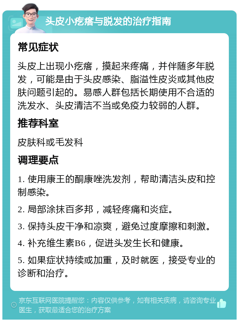 头皮小疙瘩与脱发的治疗指南 常见症状 头皮上出现小疙瘩，摸起来疼痛，并伴随多年脱发，可能是由于头皮感染、脂溢性皮炎或其他皮肤问题引起的。易感人群包括长期使用不合适的洗发水、头皮清洁不当或免疫力较弱的人群。 推荐科室 皮肤科或毛发科 调理要点 1. 使用康王的酮康唑洗发剂，帮助清洁头皮和控制感染。 2. 局部涂抹百多邦，减轻疼痛和炎症。 3. 保持头皮干净和凉爽，避免过度摩擦和刺激。 4. 补充维生素B6，促进头发生长和健康。 5. 如果症状持续或加重，及时就医，接受专业的诊断和治疗。