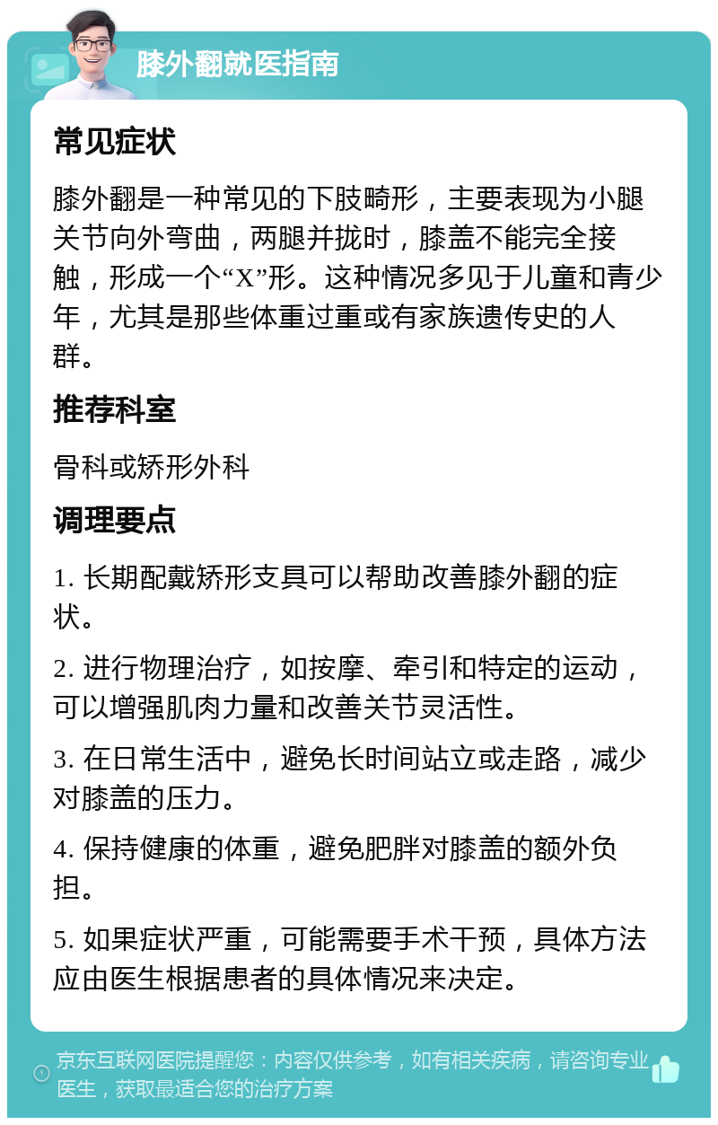 膝外翻就医指南 常见症状 膝外翻是一种常见的下肢畸形，主要表现为小腿关节向外弯曲，两腿并拢时，膝盖不能完全接触，形成一个“X”形。这种情况多见于儿童和青少年，尤其是那些体重过重或有家族遗传史的人群。 推荐科室 骨科或矫形外科 调理要点 1. 长期配戴矫形支具可以帮助改善膝外翻的症状。 2. 进行物理治疗，如按摩、牵引和特定的运动，可以增强肌肉力量和改善关节灵活性。 3. 在日常生活中，避免长时间站立或走路，减少对膝盖的压力。 4. 保持健康的体重，避免肥胖对膝盖的额外负担。 5. 如果症状严重，可能需要手术干预，具体方法应由医生根据患者的具体情况来决定。