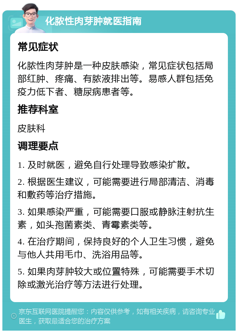 化脓性肉芽肿就医指南 常见症状 化脓性肉芽肿是一种皮肤感染，常见症状包括局部红肿、疼痛、有脓液排出等。易感人群包括免疫力低下者、糖尿病患者等。 推荐科室 皮肤科 调理要点 1. 及时就医，避免自行处理导致感染扩散。 2. 根据医生建议，可能需要进行局部清洁、消毒和敷药等治疗措施。 3. 如果感染严重，可能需要口服或静脉注射抗生素，如头孢菌素类、青霉素类等。 4. 在治疗期间，保持良好的个人卫生习惯，避免与他人共用毛巾、洗浴用品等。 5. 如果肉芽肿较大或位置特殊，可能需要手术切除或激光治疗等方法进行处理。