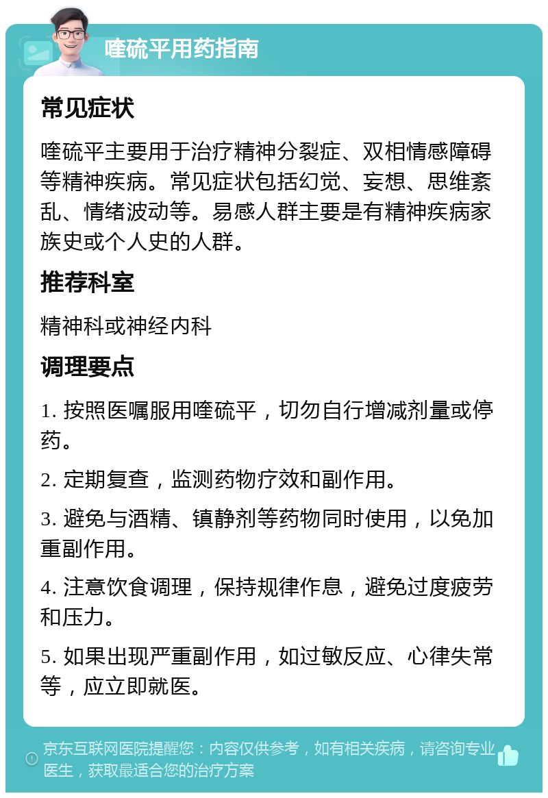 喹硫平用药指南 常见症状 喹硫平主要用于治疗精神分裂症、双相情感障碍等精神疾病。常见症状包括幻觉、妄想、思维紊乱、情绪波动等。易感人群主要是有精神疾病家族史或个人史的人群。 推荐科室 精神科或神经内科 调理要点 1. 按照医嘱服用喹硫平，切勿自行增减剂量或停药。 2. 定期复查，监测药物疗效和副作用。 3. 避免与酒精、镇静剂等药物同时使用，以免加重副作用。 4. 注意饮食调理，保持规律作息，避免过度疲劳和压力。 5. 如果出现严重副作用，如过敏反应、心律失常等，应立即就医。