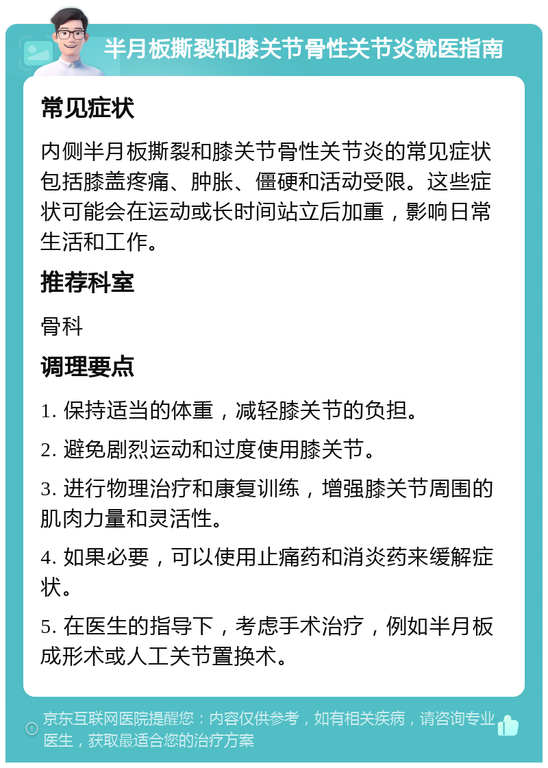 半月板撕裂和膝关节骨性关节炎就医指南 常见症状 内侧半月板撕裂和膝关节骨性关节炎的常见症状包括膝盖疼痛、肿胀、僵硬和活动受限。这些症状可能会在运动或长时间站立后加重，影响日常生活和工作。 推荐科室 骨科 调理要点 1. 保持适当的体重，减轻膝关节的负担。 2. 避免剧烈运动和过度使用膝关节。 3. 进行物理治疗和康复训练，增强膝关节周围的肌肉力量和灵活性。 4. 如果必要，可以使用止痛药和消炎药来缓解症状。 5. 在医生的指导下，考虑手术治疗，例如半月板成形术或人工关节置换术。