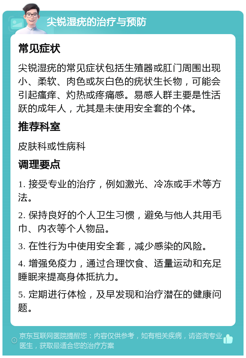 尖锐湿疣的治疗与预防 常见症状 尖锐湿疣的常见症状包括生殖器或肛门周围出现小、柔软、肉色或灰白色的疣状生长物，可能会引起瘙痒、灼热或疼痛感。易感人群主要是性活跃的成年人，尤其是未使用安全套的个体。 推荐科室 皮肤科或性病科 调理要点 1. 接受专业的治疗，例如激光、冷冻或手术等方法。 2. 保持良好的个人卫生习惯，避免与他人共用毛巾、内衣等个人物品。 3. 在性行为中使用安全套，减少感染的风险。 4. 增强免疫力，通过合理饮食、适量运动和充足睡眠来提高身体抵抗力。 5. 定期进行体检，及早发现和治疗潜在的健康问题。